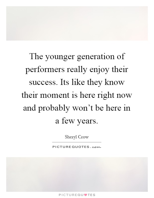 The younger generation of performers really enjoy their success. Its like they know their moment is here right now and probably won't be here in a few years. Picture Quote #1
