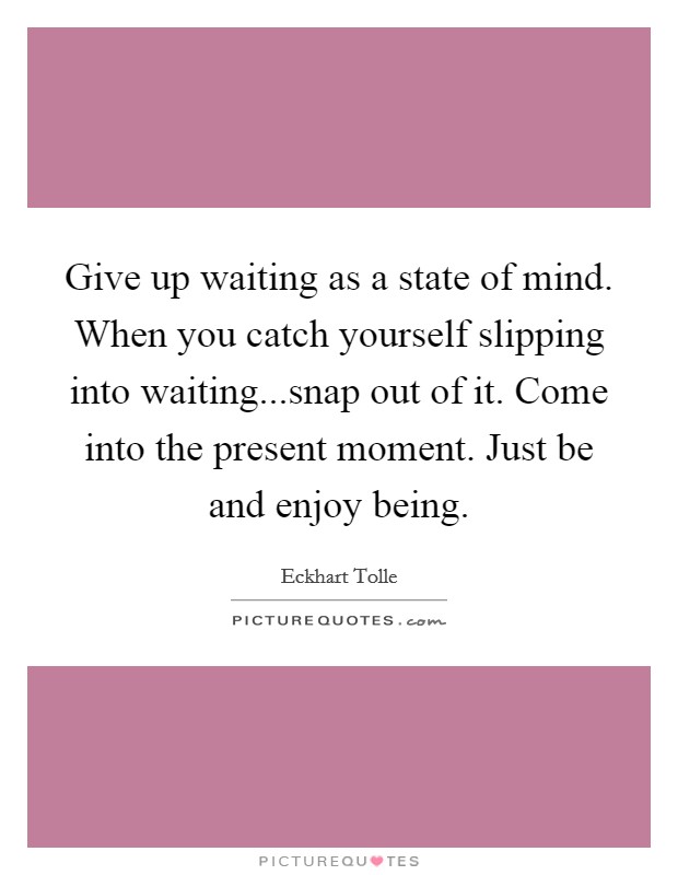 Give up waiting as a state of mind. When you catch yourself slipping into waiting...snap out of it. Come into the present moment. Just be and enjoy being. Picture Quote #1