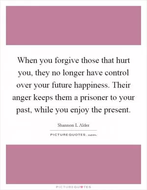 When you forgive those that hurt you, they no longer have control over your future happiness. Their anger keeps them a prisoner to your past, while you enjoy the present Picture Quote #1
