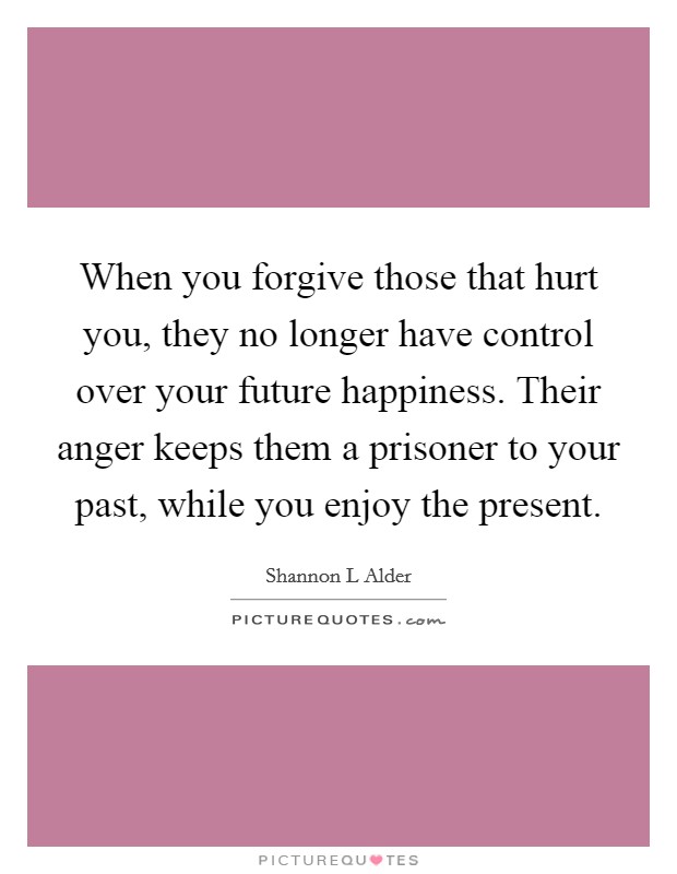 When you forgive those that hurt you, they no longer have control over your future happiness. Their anger keeps them a prisoner to your past, while you enjoy the present. Picture Quote #1