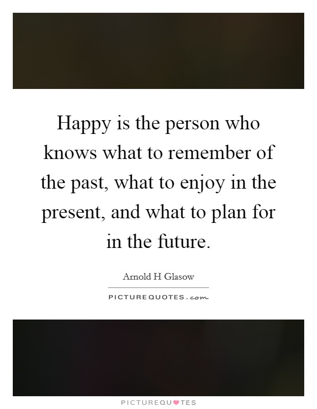 Happy is the person who knows what to remember of the past, what to enjoy in the present, and what to plan for in the future. Picture Quote #1