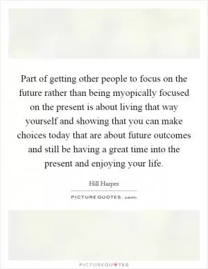 Part of getting other people to focus on the future rather than being myopically focused on the present is about living that way yourself and showing that you can make choices today that are about future outcomes and still be having a great time into the present and enjoying your life Picture Quote #1