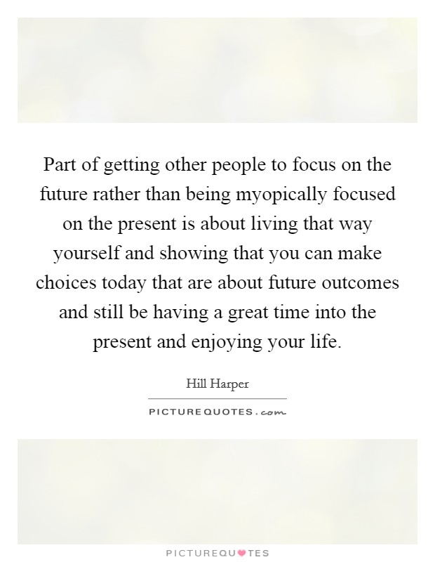 Part of getting other people to focus on the future rather than being myopically focused on the present is about living that way yourself and showing that you can make choices today that are about future outcomes and still be having a great time into the present and enjoying your life. Picture Quote #1