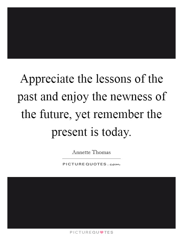 Appreciate the lessons of the past and enjoy the newness of the future, yet remember the present is today. Picture Quote #1