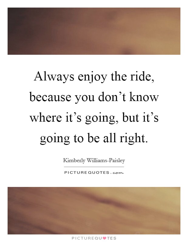 Always enjoy the ride, because you don't know where it's going, but it's going to be all right. Picture Quote #1