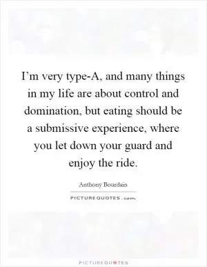 I’m very type-A, and many things in my life are about control and domination, but eating should be a submissive experience, where you let down your guard and enjoy the ride Picture Quote #1