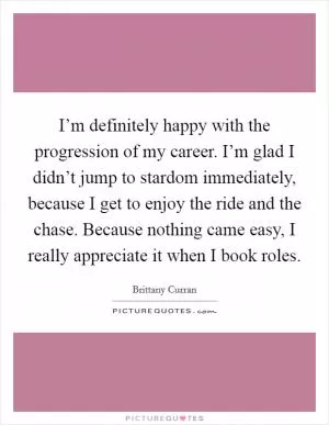 I’m definitely happy with the progression of my career. I’m glad I didn’t jump to stardom immediately, because I get to enjoy the ride and the chase. Because nothing came easy, I really appreciate it when I book roles Picture Quote #1