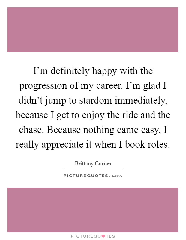 I'm definitely happy with the progression of my career. I'm glad I didn't jump to stardom immediately, because I get to enjoy the ride and the chase. Because nothing came easy, I really appreciate it when I book roles. Picture Quote #1