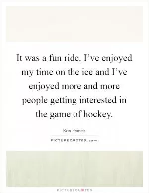 It was a fun ride. I’ve enjoyed my time on the ice and I’ve enjoyed more and more people getting interested in the game of hockey Picture Quote #1