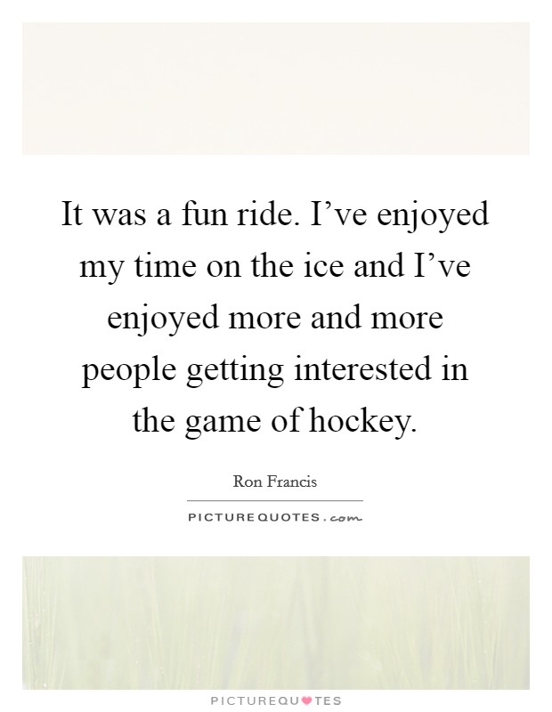 It was a fun ride. I've enjoyed my time on the ice and I've enjoyed more and more people getting interested in the game of hockey. Picture Quote #1