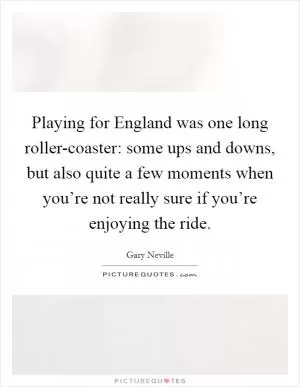 Playing for England was one long roller-coaster: some ups and downs, but also quite a few moments when you’re not really sure if you’re enjoying the ride Picture Quote #1