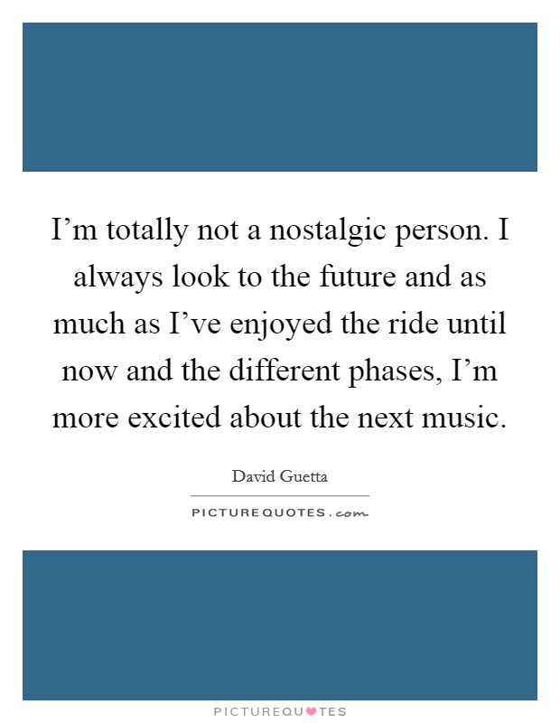 I'm totally not a nostalgic person. I always look to the future and as much as I've enjoyed the ride until now and the different phases, I'm more excited about the next music. Picture Quote #1