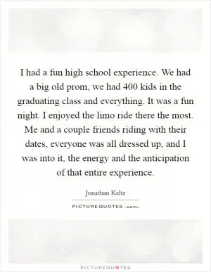 I had a fun high school experience. We had a big old prom, we had 400 kids in the graduating class and everything. It was a fun night. I enjoyed the limo ride there the most. Me and a couple friends riding with their dates, everyone was all dressed up, and I was into it, the energy and the anticipation of that entire experience Picture Quote #1