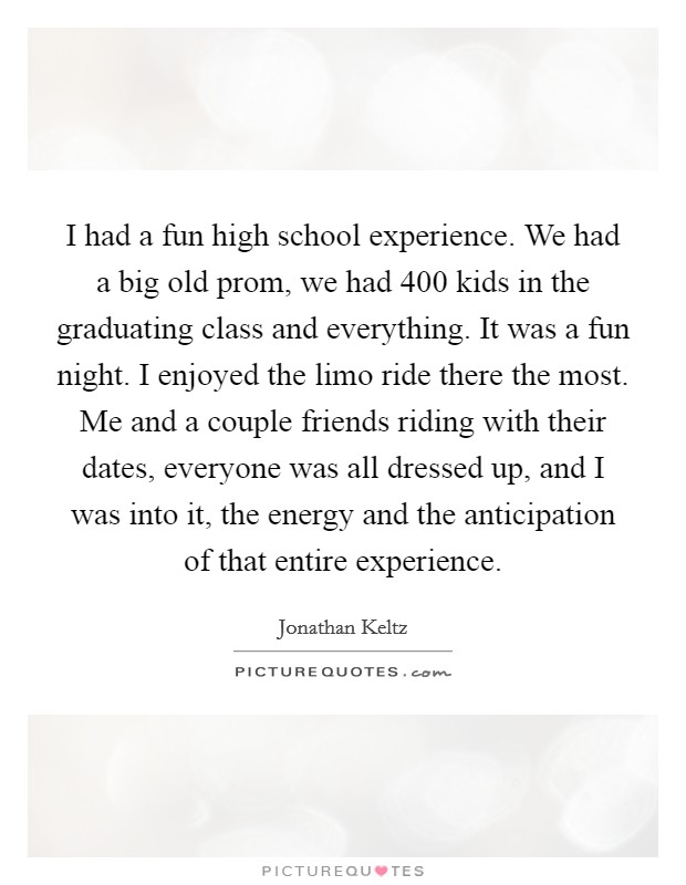 I had a fun high school experience. We had a big old prom, we had 400 kids in the graduating class and everything. It was a fun night. I enjoyed the limo ride there the most. Me and a couple friends riding with their dates, everyone was all dressed up, and I was into it, the energy and the anticipation of that entire experience. Picture Quote #1