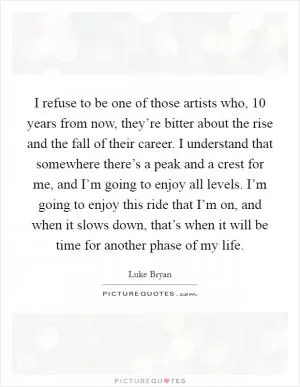I refuse to be one of those artists who, 10 years from now, they’re bitter about the rise and the fall of their career. I understand that somewhere there’s a peak and a crest for me, and I’m going to enjoy all levels. I’m going to enjoy this ride that I’m on, and when it slows down, that’s when it will be time for another phase of my life Picture Quote #1