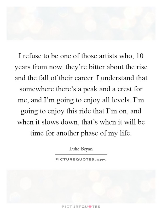 I refuse to be one of those artists who, 10 years from now, they're bitter about the rise and the fall of their career. I understand that somewhere there's a peak and a crest for me, and I'm going to enjoy all levels. I'm going to enjoy this ride that I'm on, and when it slows down, that's when it will be time for another phase of my life. Picture Quote #1