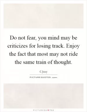 Do not fear, you mind may be criticizes for losing track. Enjoy the fact that most may not ride the same train of thought Picture Quote #1