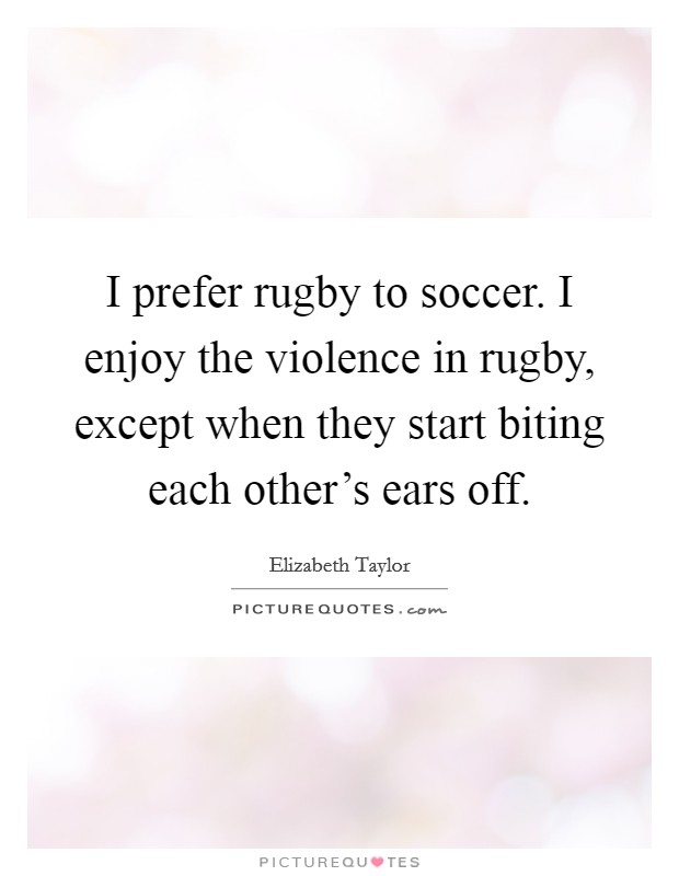 I prefer rugby to soccer. I enjoy the violence in rugby, except when they start biting each other's ears off. Picture Quote #1