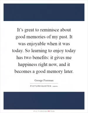 It’s great to reminisce about good memories of my past. It was enjoyable when it was today. So learning to enjoy today has two benefits: it gives me happiness right now, and it becomes a good memory later Picture Quote #1