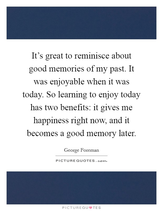 It's great to reminisce about good memories of my past. It was enjoyable when it was today. So learning to enjoy today has two benefits: it gives me happiness right now, and it becomes a good memory later. Picture Quote #1