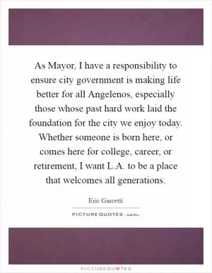 As Mayor, I have a responsibility to ensure city government is making life better for all Angelenos, especially those whose past hard work laid the foundation for the city we enjoy today. Whether someone is born here, or comes here for college, career, or retirement, I want L.A. to be a place that welcomes all generations Picture Quote #1