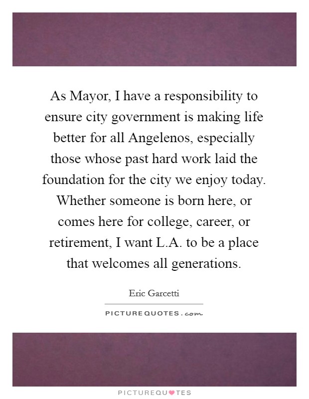 As Mayor, I have a responsibility to ensure city government is making life better for all Angelenos, especially those whose past hard work laid the foundation for the city we enjoy today. Whether someone is born here, or comes here for college, career, or retirement, I want L.A. to be a place that welcomes all generations. Picture Quote #1