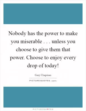 Nobody has the power to make you miserable . . . unless you choose to give them that power. Choose to enjoy every drop of today! Picture Quote #1