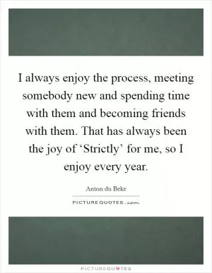 I always enjoy the process, meeting somebody new and spending time with them and becoming friends with them. That has always been the joy of ‘Strictly’ for me, so I enjoy every year Picture Quote #1