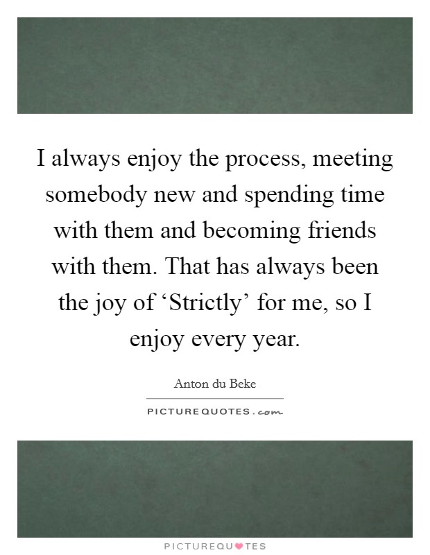 I always enjoy the process, meeting somebody new and spending time with them and becoming friends with them. That has always been the joy of ‘Strictly' for me, so I enjoy every year. Picture Quote #1