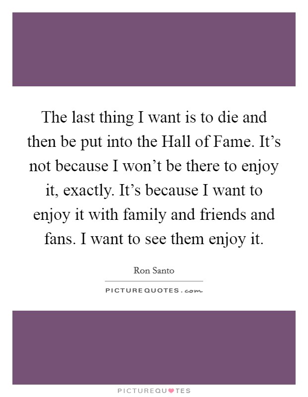 The last thing I want is to die and then be put into the Hall of Fame. It's not because I won't be there to enjoy it, exactly. It's because I want to enjoy it with family and friends and fans. I want to see them enjoy it. Picture Quote #1