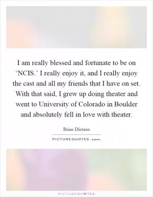 I am really blessed and fortunate to be on ‘NCIS.’ I really enjoy it, and I really enjoy the cast and all my friends that I have on set. With that said, I grew up doing theater and went to University of Colorado in Boulder and absolutely fell in love with theater Picture Quote #1