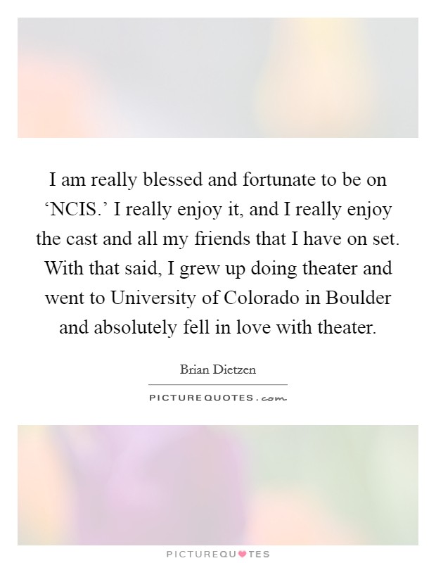 I am really blessed and fortunate to be on ‘NCIS.' I really enjoy it, and I really enjoy the cast and all my friends that I have on set. With that said, I grew up doing theater and went to University of Colorado in Boulder and absolutely fell in love with theater. Picture Quote #1