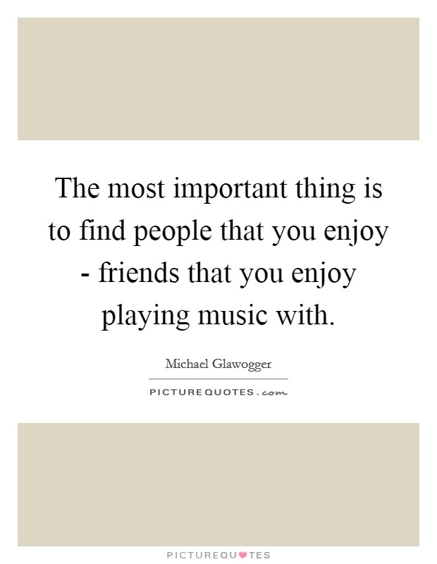 The most important thing is to find people that you enjoy - friends that you enjoy playing music with. Picture Quote #1