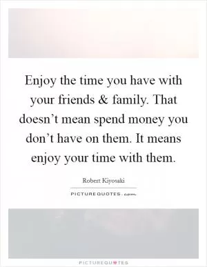 Enjoy the time you have with your friends and family. That doesn’t mean spend money you don’t have on them. It means enjoy your time with them Picture Quote #1