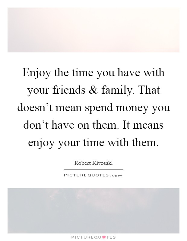 Enjoy the time you have with your friends and family. That doesn't mean spend money you don't have on them. It means enjoy your time with them. Picture Quote #1