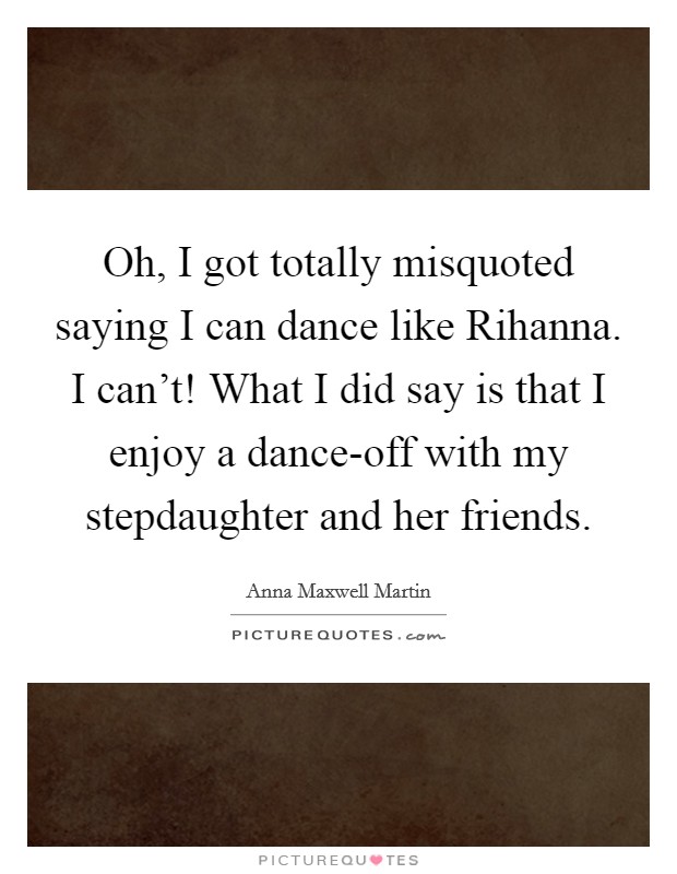 Oh, I got totally misquoted saying I can dance like Rihanna. I can't! What I did say is that I enjoy a dance-off with my stepdaughter and her friends. Picture Quote #1