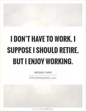 I don’t have to work. I suppose I should retire. But I enjoy working Picture Quote #1
