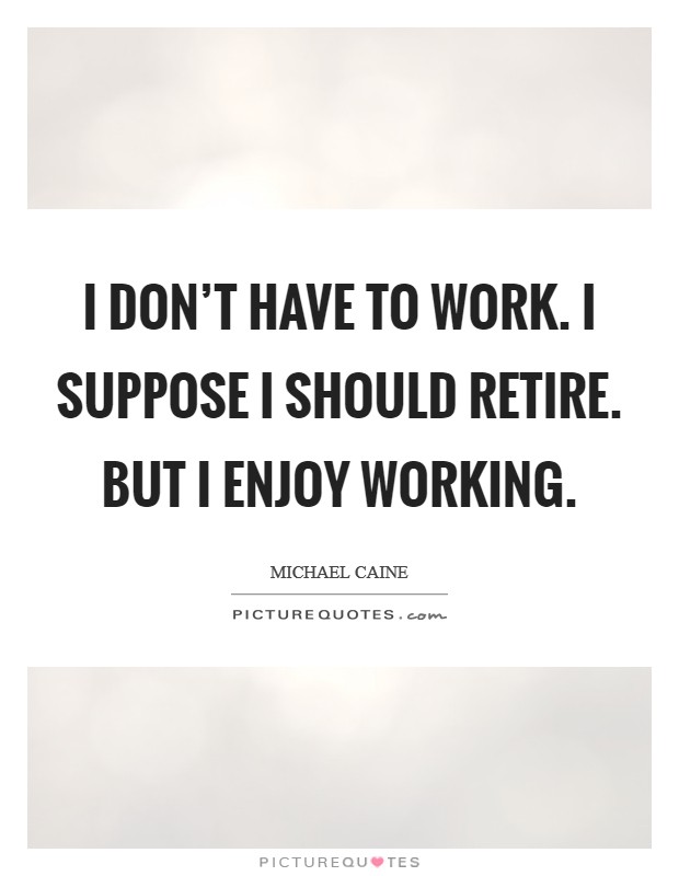 I don't have to work. I suppose I should retire. But I enjoy working. Picture Quote #1
