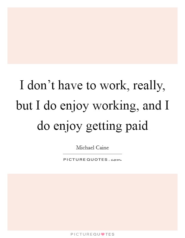 I don't have to work, really, but I do enjoy working, and I do enjoy getting paid Picture Quote #1