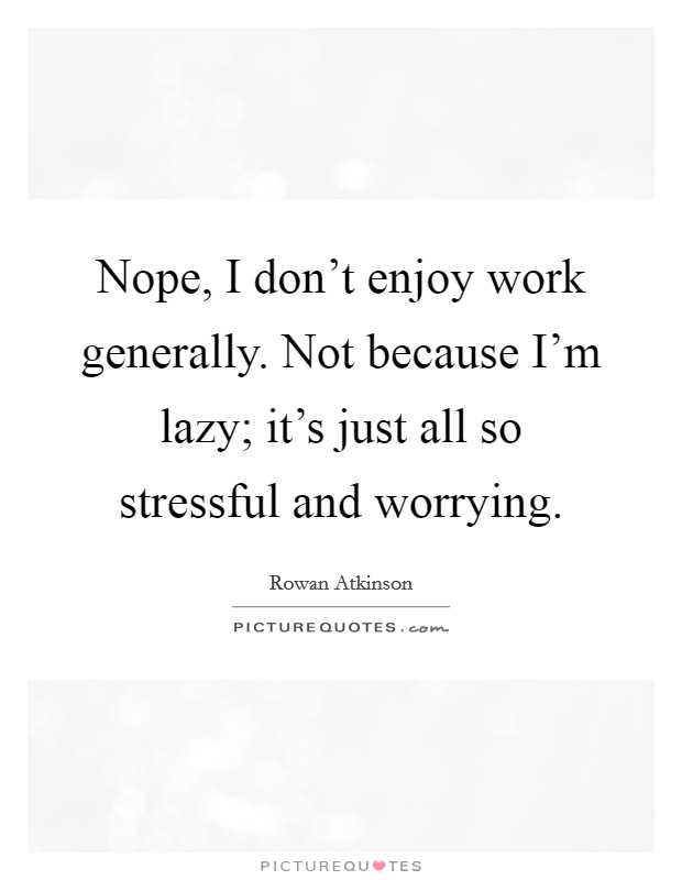 Nope, I don't enjoy work generally. Not because I'm lazy; it's just all so stressful and worrying. Picture Quote #1