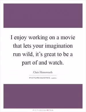 I enjoy working on a movie that lets your imagination run wild, it’s great to be a part of and watch Picture Quote #1