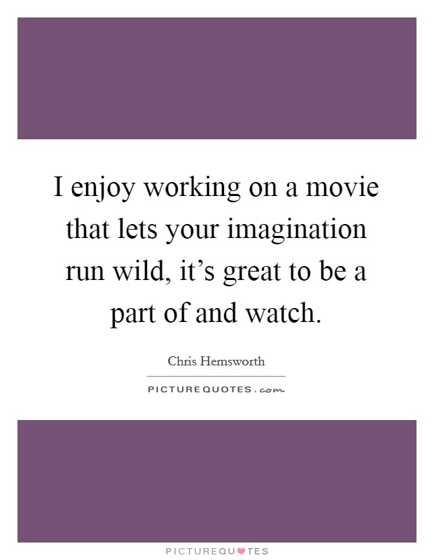 I enjoy working on a movie that lets your imagination run wild, it's great to be a part of and watch. Picture Quote #1