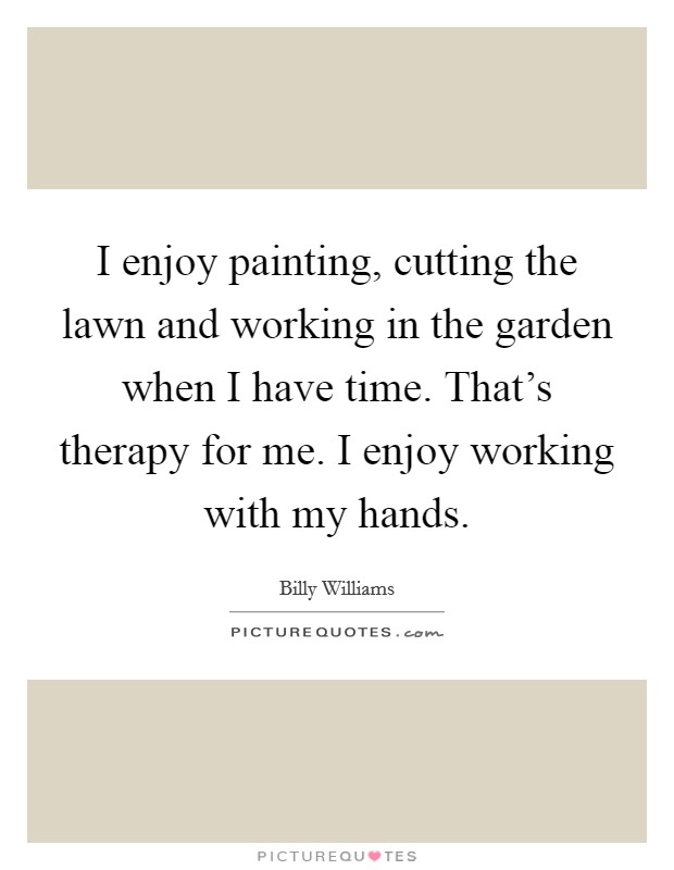 I enjoy painting, cutting the lawn and working in the garden when I have time. That's therapy for me. I enjoy working with my hands. Picture Quote #1