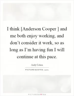 I think [Anderson Cooper ] and me both enjoy working, and don’t consider it work, so as long as I’m having fun I will continue at this pace Picture Quote #1