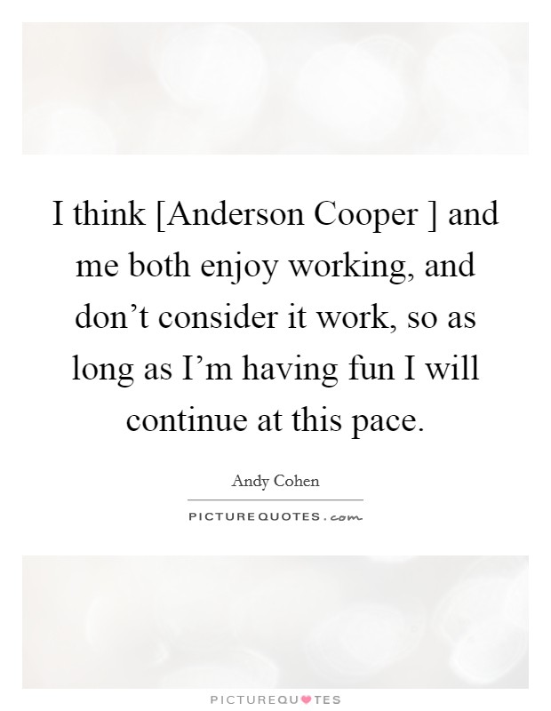 I think [Anderson Cooper ] and me both enjoy working, and don't consider it work, so as long as I'm having fun I will continue at this pace. Picture Quote #1