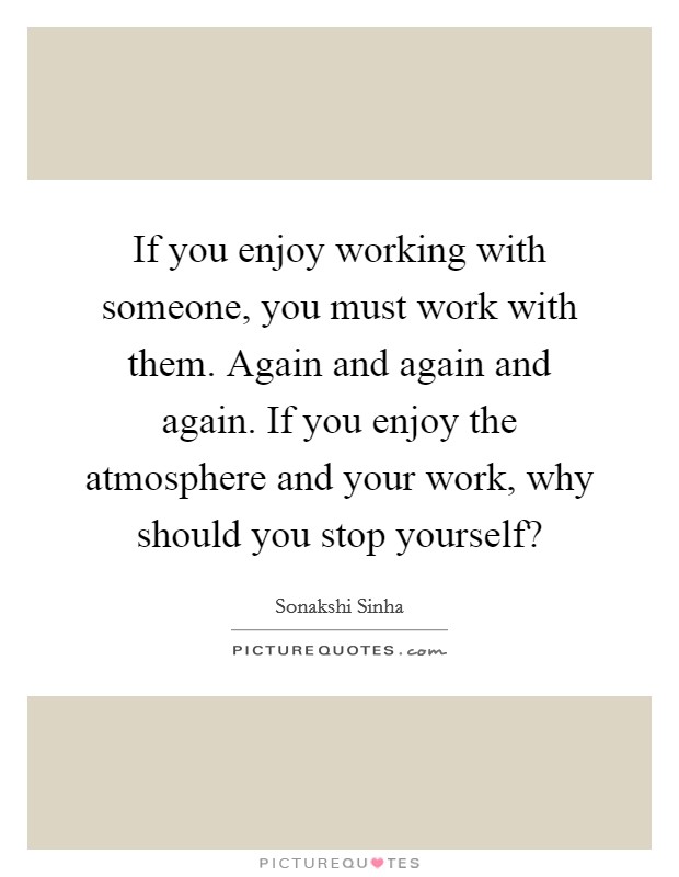 If you enjoy working with someone, you must work with them. Again and again and again. If you enjoy the atmosphere and your work, why should you stop yourself? Picture Quote #1
