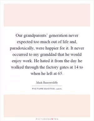 Our grandparents’ generation never expected too much out of life and, paradoxically, were happier for it. It never occurred to my granddad that he would enjoy work. He hated it from the day he walked through the factory gates at 14 to when he left at 65 Picture Quote #1