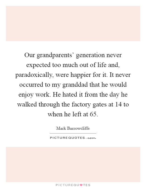 Our grandparents' generation never expected too much out of life and, paradoxically, were happier for it. It never occurred to my granddad that he would enjoy work. He hated it from the day he walked through the factory gates at 14 to when he left at 65. Picture Quote #1