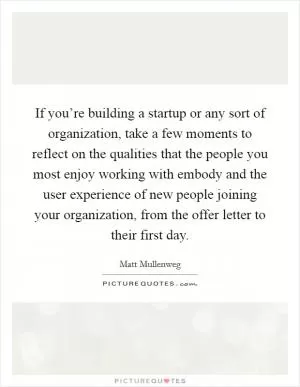 If you’re building a startup or any sort of organization, take a few moments to reflect on the qualities that the people you most enjoy working with embody and the user experience of new people joining your organization, from the offer letter to their first day Picture Quote #1