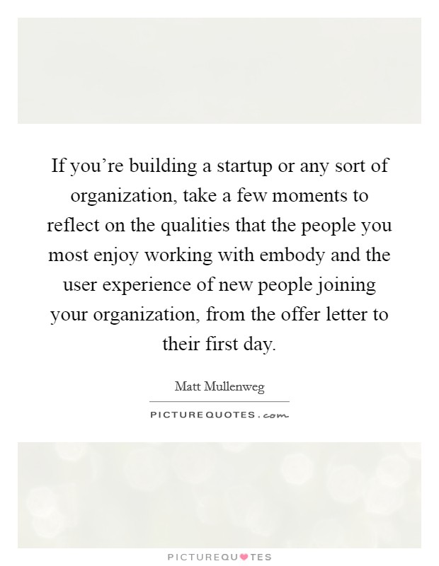 If you're building a startup or any sort of organization, take a few moments to reflect on the qualities that the people you most enjoy working with embody and the user experience of new people joining your organization, from the offer letter to their first day. Picture Quote #1